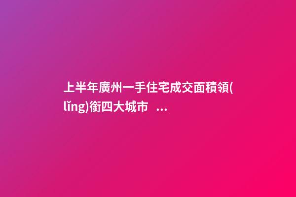 上半年廣州一手住宅成交面積領(lǐng)銜四大城市！這個(gè)區(qū)均價(jià)漲三成